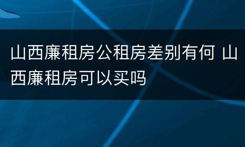 山西廉租房公租房差别有何 山西廉租房可以买吗