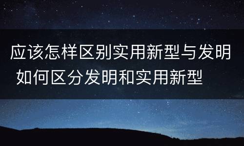 应该怎样区别实用新型与发明 如何区分发明和实用新型