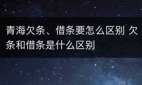 青海欠条、借条要怎么区别 欠条和借条是什么区别