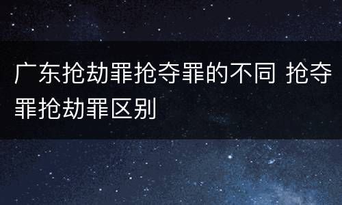 广东抢劫罪抢夺罪的不同 抢夺罪抢劫罪区别