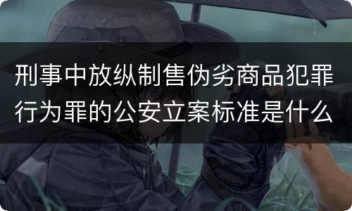 刑事中放纵制售伪劣商品犯罪行为罪的公安立案标准是什么