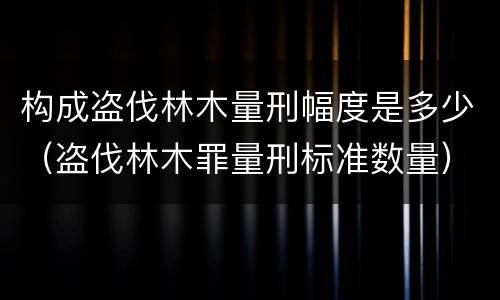 构成盗伐林木量刑幅度是多少（盗伐林木罪量刑标准数量）
