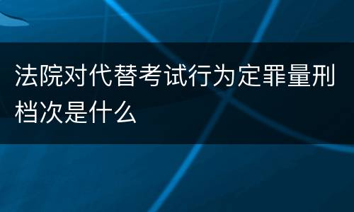 法院对代替考试行为定罪量刑档次是什么