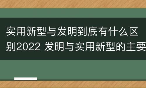 实用新型与发明到底有什么区别2022 发明与实用新型的主要区别