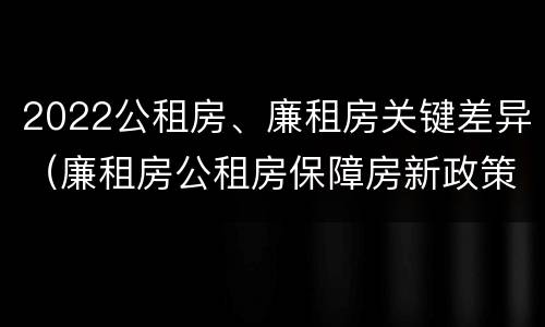 2022公租房、廉租房关键差异（廉租房公租房保障房新政策）