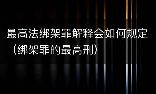 最高法绑架罪解释会如何规定（绑架罪的最高刑）