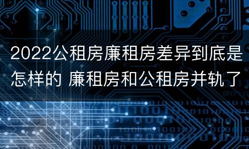 2022公租房廉租房差异到底是怎样的 廉租房和公租房并轨了吗