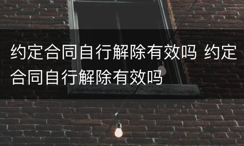 约定合同自行解除有效吗 约定合同自行解除有效吗