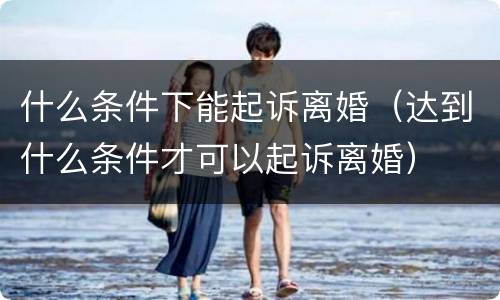 什么条件下能起诉离婚（达到什么条件才可以起诉离婚）
