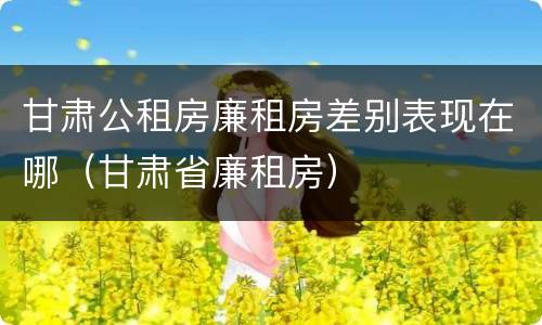 甘肃公租房廉租房差别表现在哪（甘肃省廉租房）
