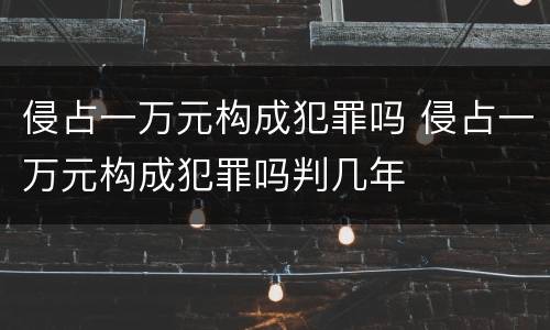 侵占一万元构成犯罪吗 侵占一万元构成犯罪吗判几年