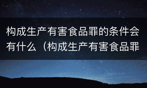 构成生产有害食品罪的条件会有什么（构成生产有害食品罪的条件会有什么影响）