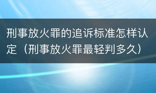刑事放火罪的追诉标准怎样认定（刑事放火罪最轻判多久）