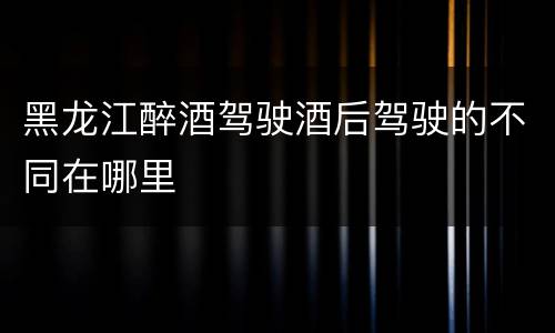 黑龙江醉酒驾驶酒后驾驶的不同在哪里