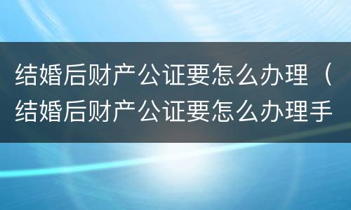 结婚后财产公证要怎么办理（结婚后财产公证要怎么办理手续）