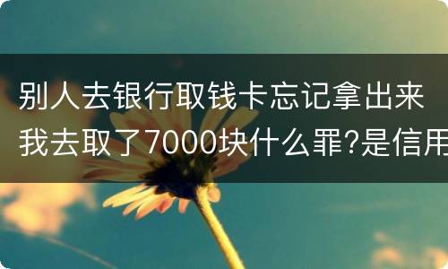 别人去银行取钱卡忘记拿出来我去取了7000块什么罪?是信用卡诈骗罪吗