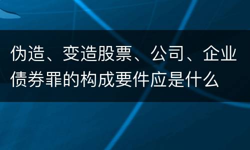 伪造、变造股票、公司、企业债券罪的构成要件应是什么