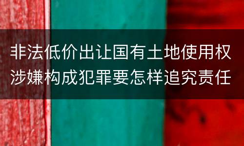 非法低价出让国有土地使用权涉嫌构成犯罪要怎样追究责任