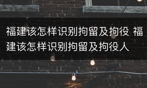 福建该怎样识别拘留及拘役 福建该怎样识别拘留及拘役人
