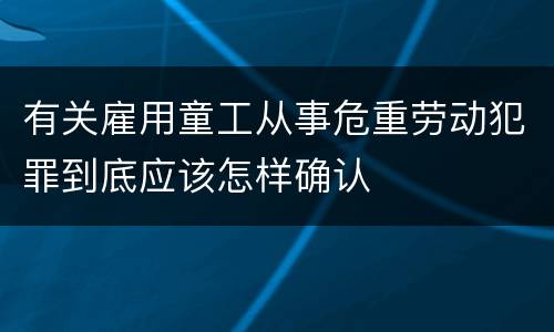 有关雇用童工从事危重劳动犯罪到底应该怎样确认