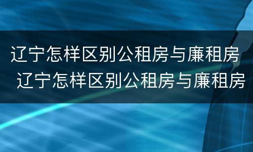 辽宁怎样区别公租房与廉租房 辽宁怎样区别公租房与廉租房的区别