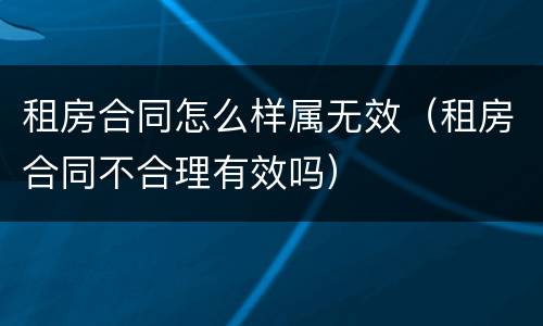 租房合同怎么样属无效（租房合同不合理有效吗）