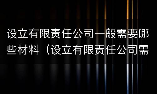 设立有限责任公司一般需要哪些材料（设立有限责任公司需要的材料）