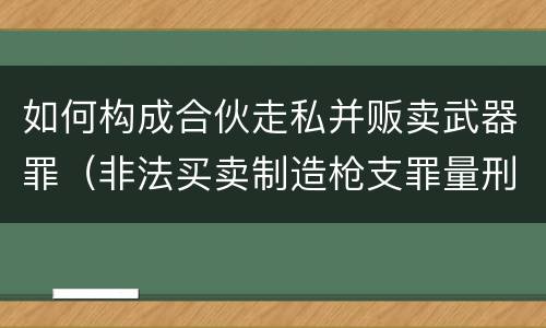 如何构成合伙走私并贩卖武器罪（非法买卖制造枪支罪量刑）