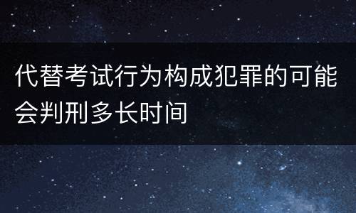 代替考试行为构成犯罪的可能会判刑多长时间