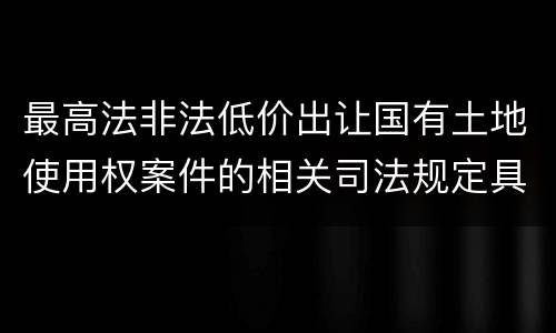 最高法非法低价出让国有土地使用权案件的相关司法规定具体是什么重要内容