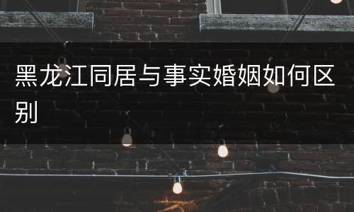 黑龙江同居与事实婚姻如何区别