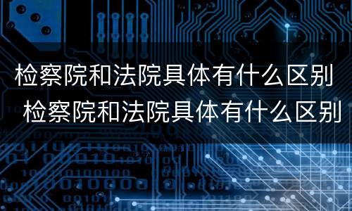 检察院和法院具体有什么区别 检察院和法院具体有什么区别和联系