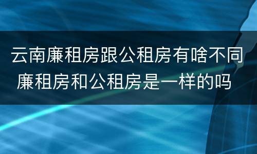 云南廉租房跟公租房有啥不同 廉租房和公租房是一样的吗