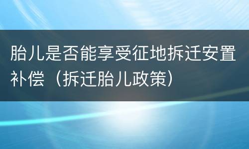 胎儿是否能享受征地拆迁安置补偿（拆迁胎儿政策）