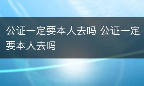 公证一定要本人去吗 公证一定要本人去吗