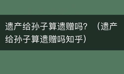 遗产给孙子算遗赠吗？（遗产给孙子算遗赠吗知乎）