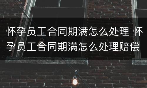怀孕员工合同期满怎么处理 怀孕员工合同期满怎么处理赔偿
