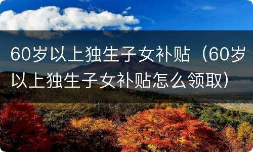 60岁以上独生子女补贴（60岁以上独生子女补贴怎么领取）