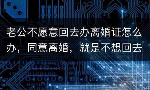老公不愿意回去办离婚证怎么办，同意离婚，就是不想回去，该怎么办