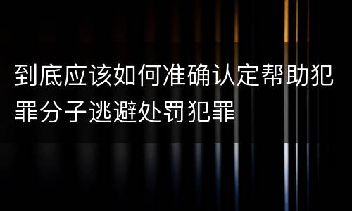 到底应该如何准确认定帮助犯罪分子逃避处罚犯罪
