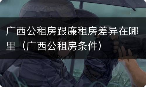 广西公租房跟廉租房差异在哪里（广西公租房条件）