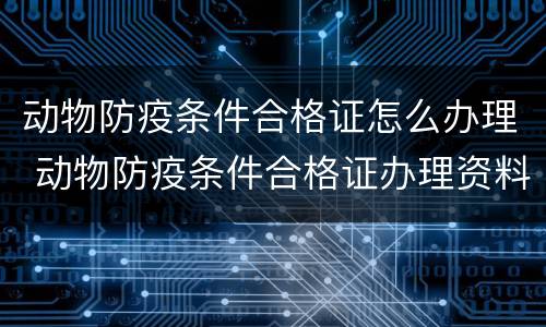 动物防疫条件合格证怎么办理 动物防疫条件合格证办理资料