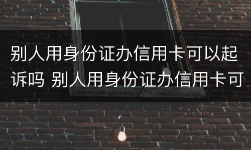 别人用身份证办信用卡可以起诉吗 别人用身份证办信用卡可以起诉吗