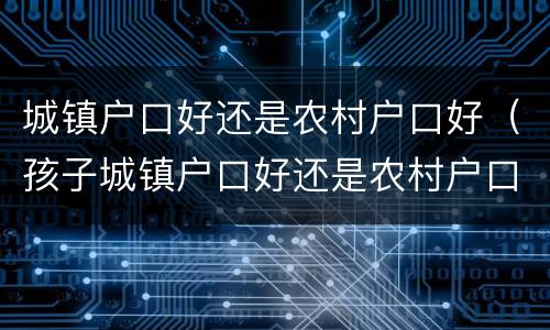 城镇户口好还是农村户口好（孩子城镇户口好还是农村户口好）