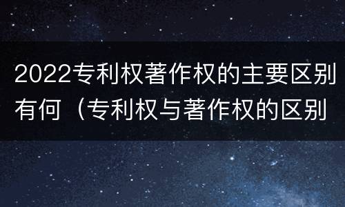 2022专利权著作权的主要区别有何（专利权与著作权的区别）