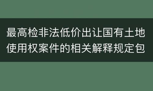 最高检非法低价出让国有土地使用权案件的相关解释规定包括哪些主要内容