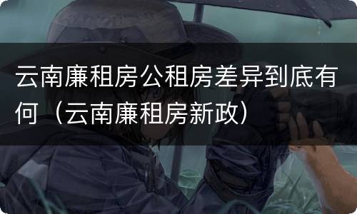 云南廉租房公租房差异到底有何（云南廉租房新政）