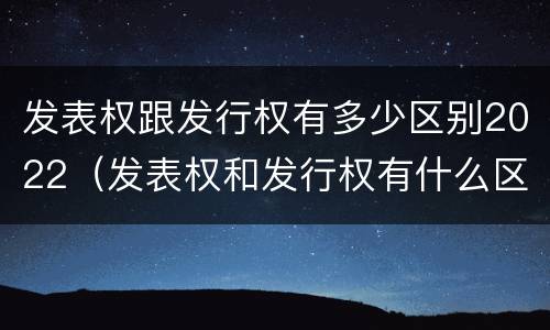 发表权跟发行权有多少区别2022（发表权和发行权有什么区别）