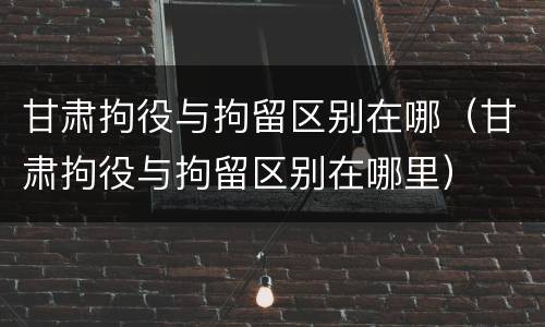 甘肃拘役与拘留区别在哪（甘肃拘役与拘留区别在哪里）