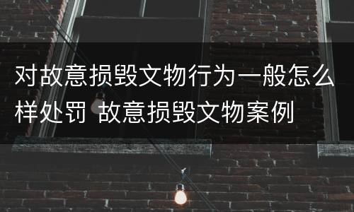 对故意损毁文物行为一般怎么样处罚 故意损毁文物案例